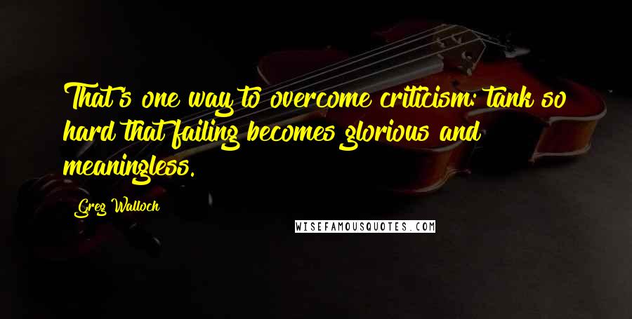 Greg Walloch Quotes: That's one way to overcome criticism: tank so hard that failing becomes glorious and meaningless.