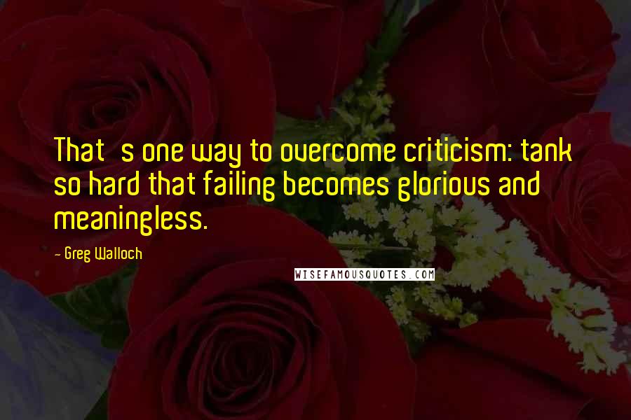 Greg Walloch Quotes: That's one way to overcome criticism: tank so hard that failing becomes glorious and meaningless.