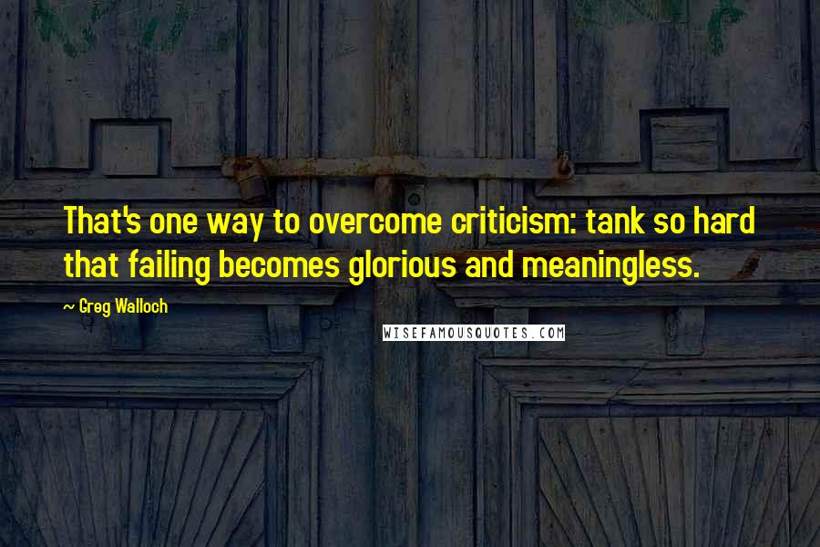 Greg Walloch Quotes: That's one way to overcome criticism: tank so hard that failing becomes glorious and meaningless.