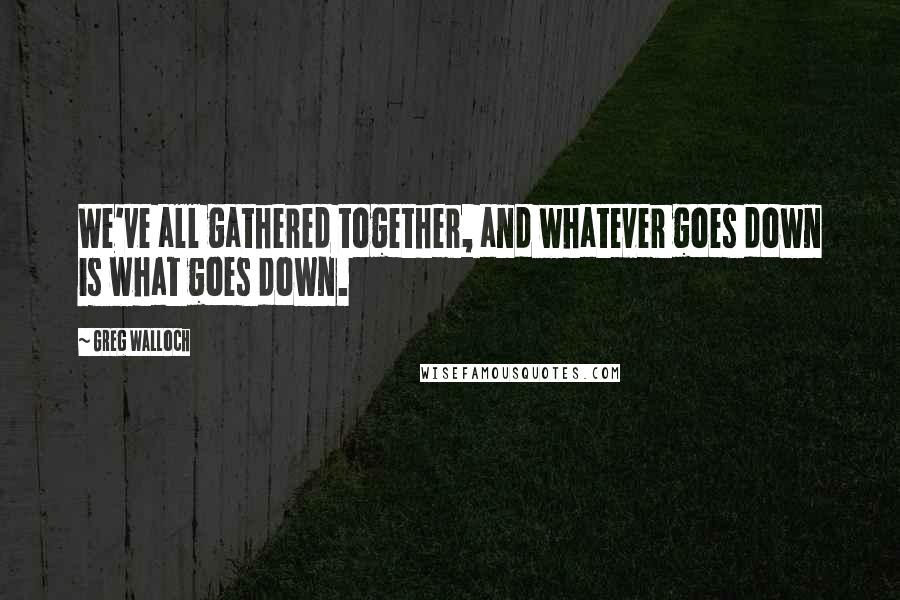 Greg Walloch Quotes: We've all gathered together, and whatever goes down is what goes down.