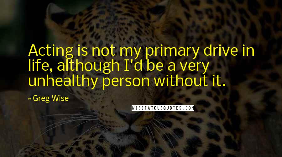 Greg Wise Quotes: Acting is not my primary drive in life, although I'd be a very unhealthy person without it.