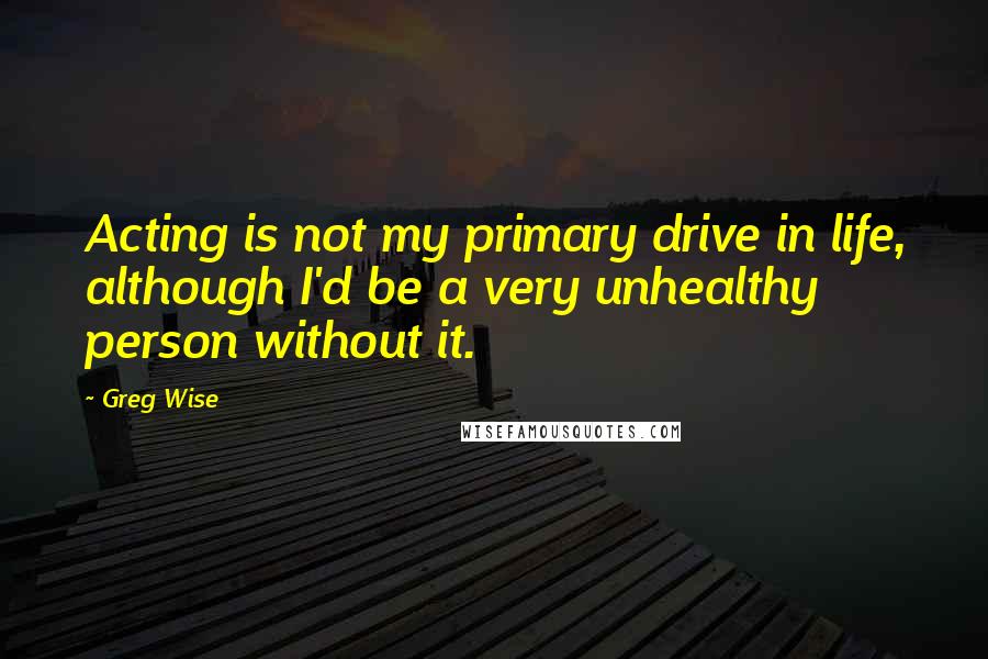 Greg Wise Quotes: Acting is not my primary drive in life, although I'd be a very unhealthy person without it.