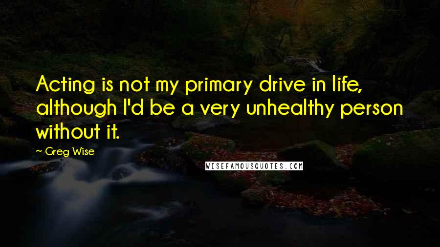 Greg Wise Quotes: Acting is not my primary drive in life, although I'd be a very unhealthy person without it.