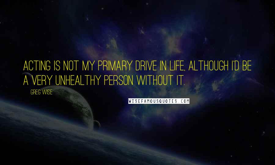 Greg Wise Quotes: Acting is not my primary drive in life, although I'd be a very unhealthy person without it.