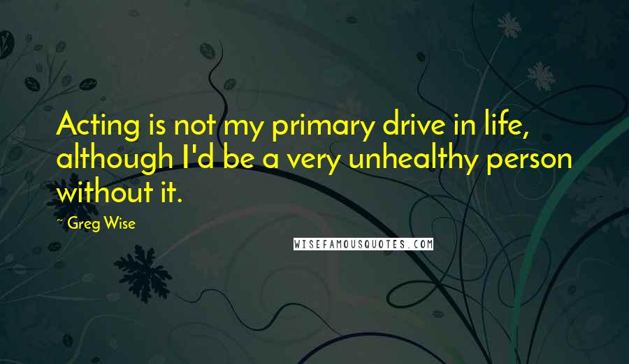 Greg Wise Quotes: Acting is not my primary drive in life, although I'd be a very unhealthy person without it.