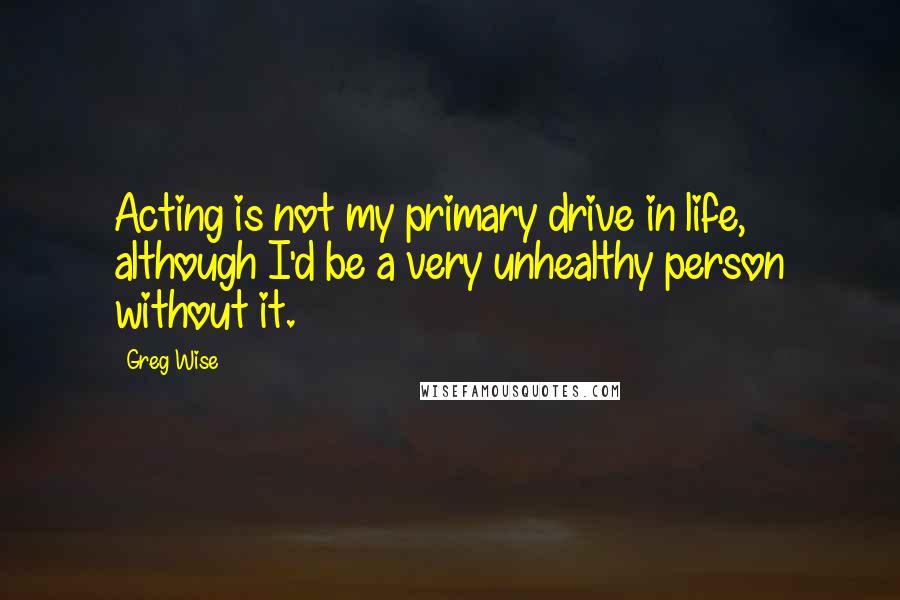 Greg Wise Quotes: Acting is not my primary drive in life, although I'd be a very unhealthy person without it.