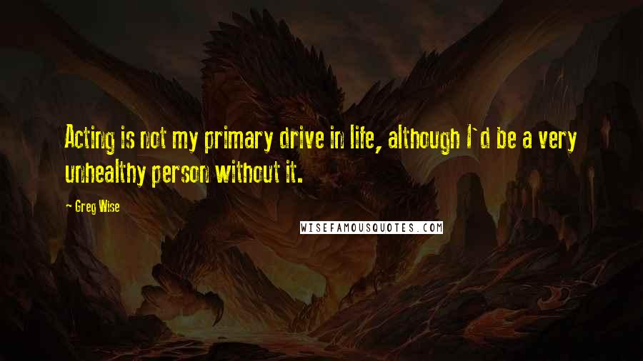 Greg Wise Quotes: Acting is not my primary drive in life, although I'd be a very unhealthy person without it.