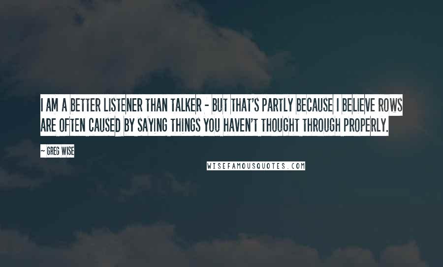 Greg Wise Quotes: I am a better listener than talker - but that's partly because I believe rows are often caused by saying things you haven't thought through properly.