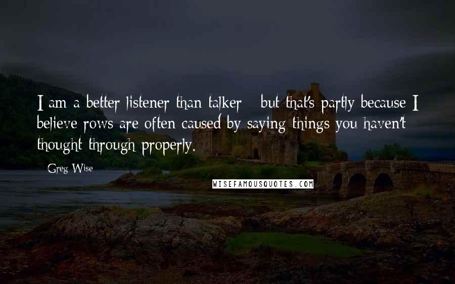 Greg Wise Quotes: I am a better listener than talker - but that's partly because I believe rows are often caused by saying things you haven't thought through properly.