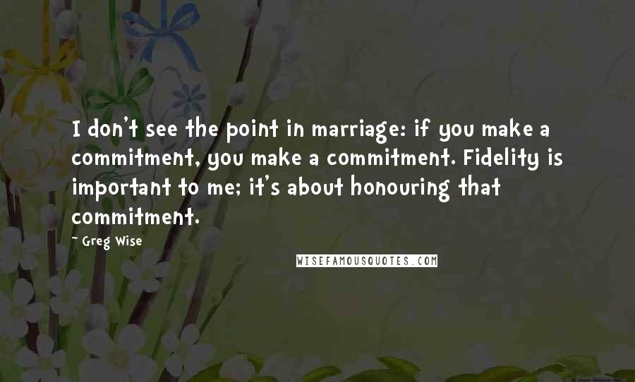 Greg Wise Quotes: I don't see the point in marriage: if you make a commitment, you make a commitment. Fidelity is important to me; it's about honouring that commitment.