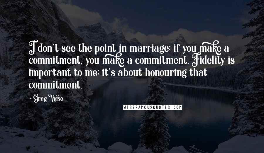 Greg Wise Quotes: I don't see the point in marriage: if you make a commitment, you make a commitment. Fidelity is important to me; it's about honouring that commitment.