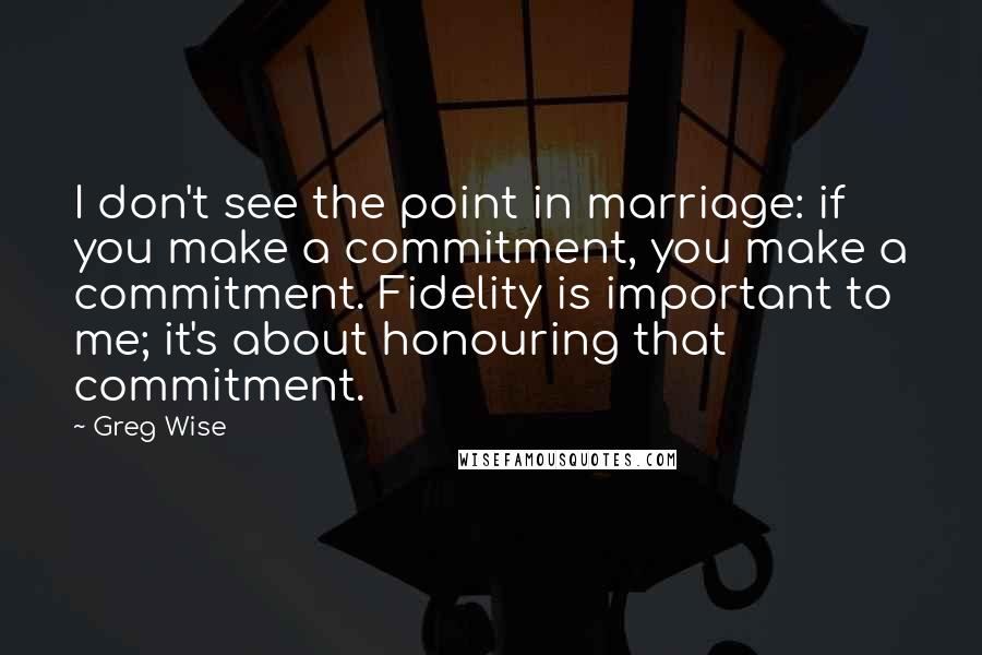 Greg Wise Quotes: I don't see the point in marriage: if you make a commitment, you make a commitment. Fidelity is important to me; it's about honouring that commitment.