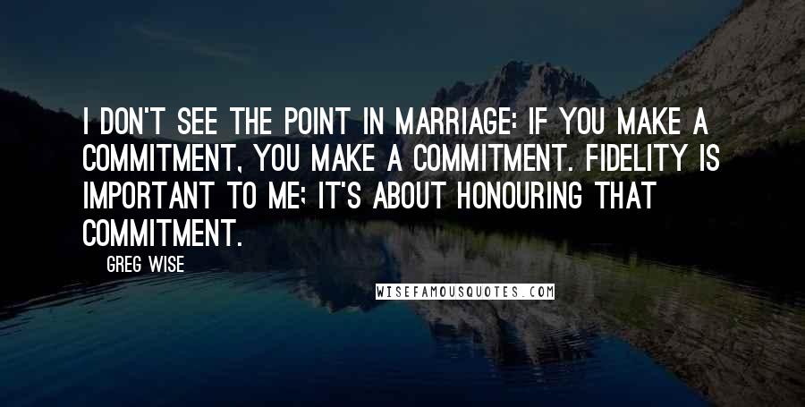 Greg Wise Quotes: I don't see the point in marriage: if you make a commitment, you make a commitment. Fidelity is important to me; it's about honouring that commitment.