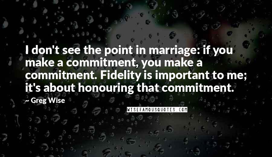 Greg Wise Quotes: I don't see the point in marriage: if you make a commitment, you make a commitment. Fidelity is important to me; it's about honouring that commitment.