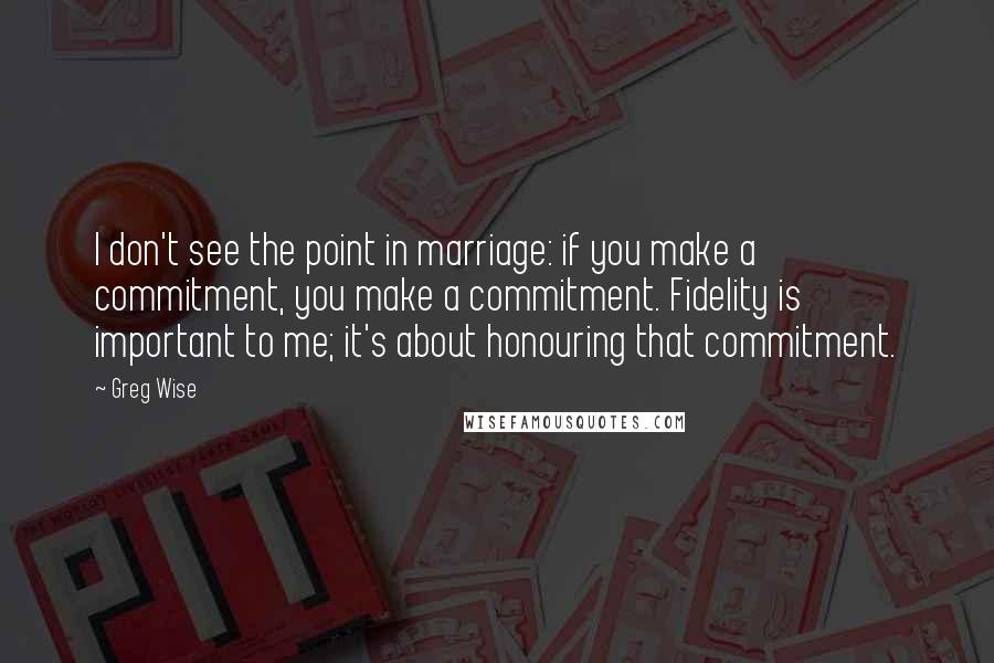 Greg Wise Quotes: I don't see the point in marriage: if you make a commitment, you make a commitment. Fidelity is important to me; it's about honouring that commitment.