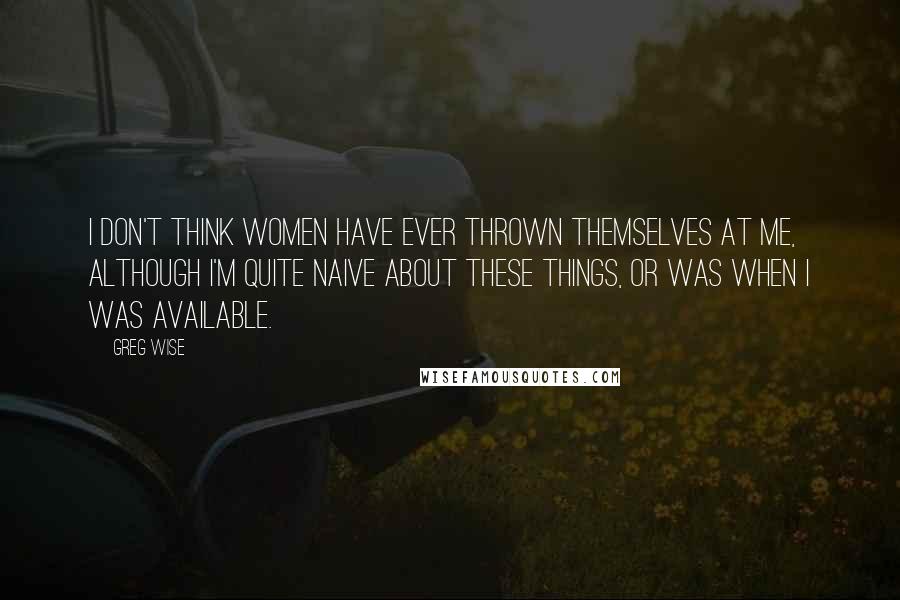 Greg Wise Quotes: I don't think women have ever thrown themselves at me, although I'm quite naive about these things, or was when I was available.