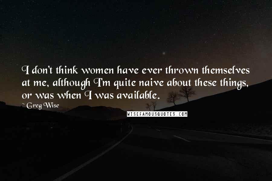 Greg Wise Quotes: I don't think women have ever thrown themselves at me, although I'm quite naive about these things, or was when I was available.