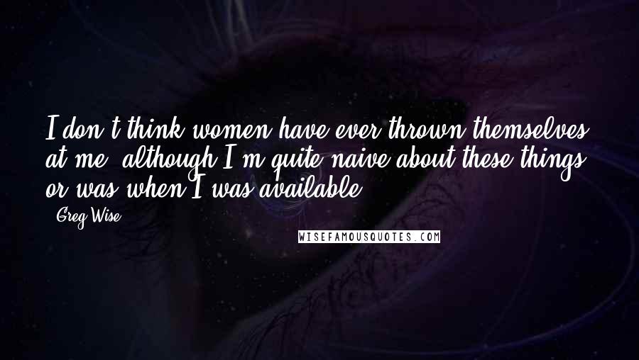 Greg Wise Quotes: I don't think women have ever thrown themselves at me, although I'm quite naive about these things, or was when I was available.