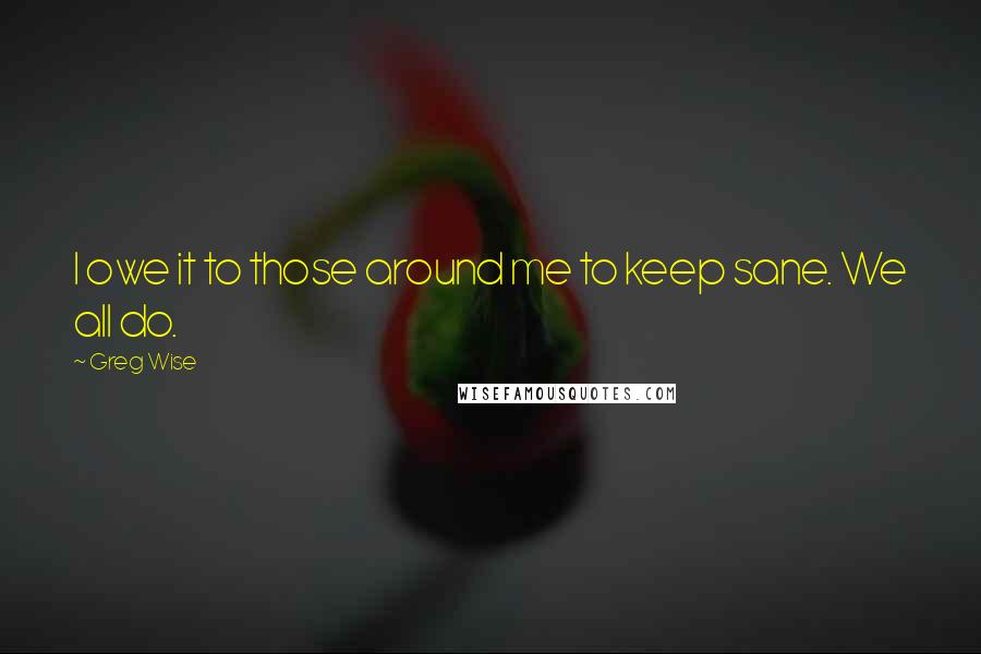 Greg Wise Quotes: I owe it to those around me to keep sane. We all do.