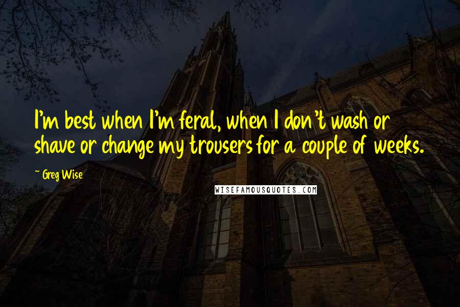 Greg Wise Quotes: I'm best when I'm feral, when I don't wash or shave or change my trousers for a couple of weeks.