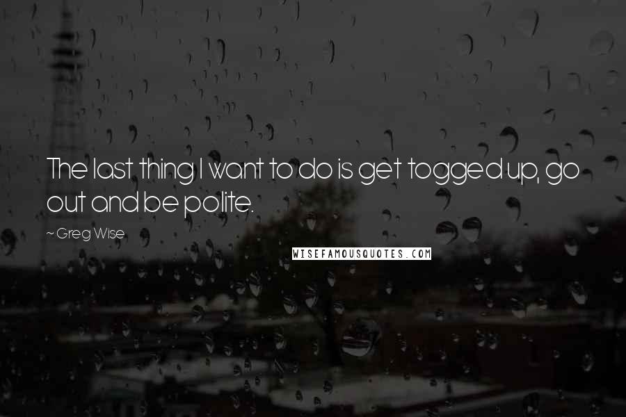 Greg Wise Quotes: The last thing I want to do is get togged up, go out and be polite.