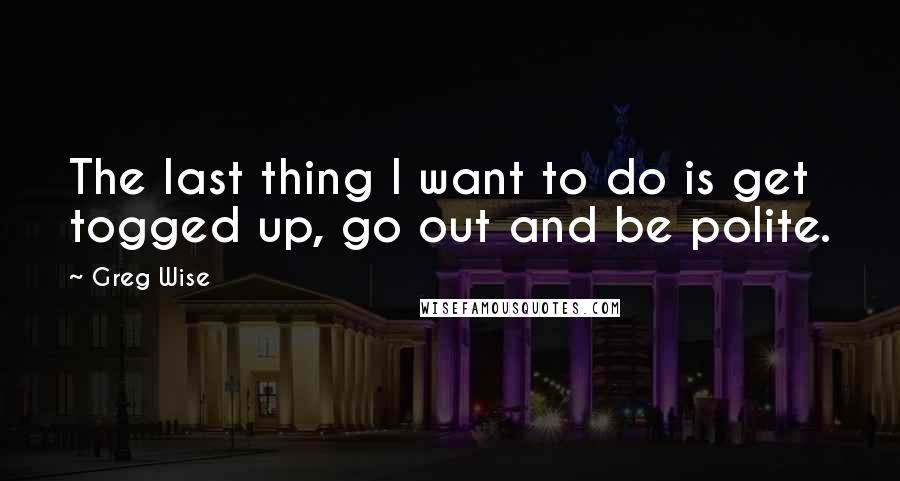 Greg Wise Quotes: The last thing I want to do is get togged up, go out and be polite.