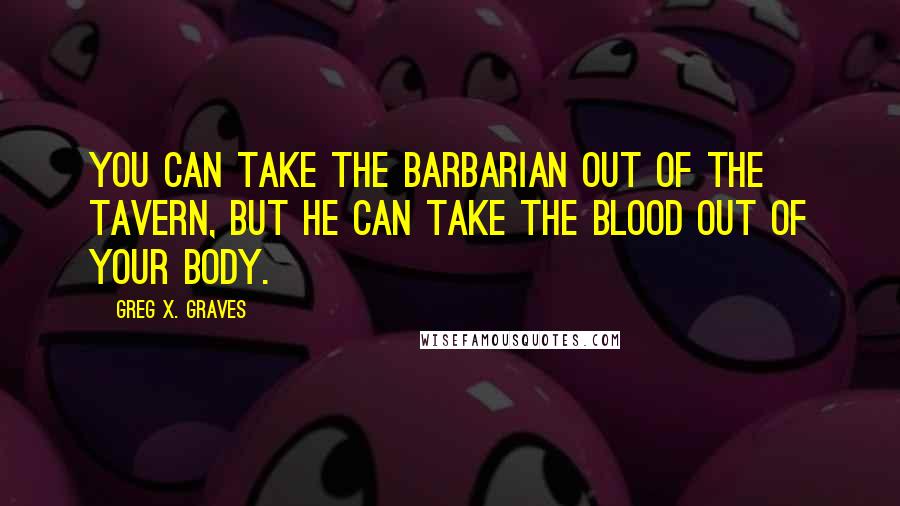 Greg X. Graves Quotes: You can take the barbarian out of the tavern, but he can take the blood out of your body.