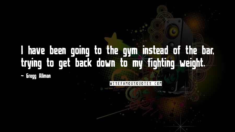Gregg Allman Quotes: I have been going to the gym instead of the bar, trying to get back down to my fighting weight.