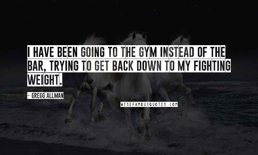 Gregg Allman Quotes: I have been going to the gym instead of the bar, trying to get back down to my fighting weight.