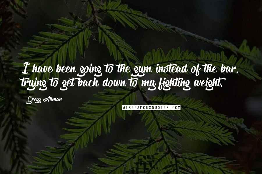 Gregg Allman Quotes: I have been going to the gym instead of the bar, trying to get back down to my fighting weight.