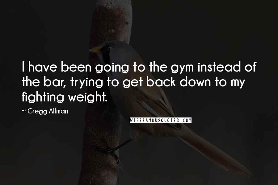 Gregg Allman Quotes: I have been going to the gym instead of the bar, trying to get back down to my fighting weight.