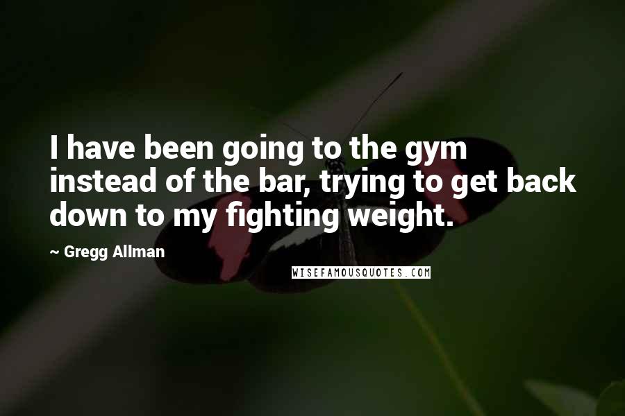 Gregg Allman Quotes: I have been going to the gym instead of the bar, trying to get back down to my fighting weight.