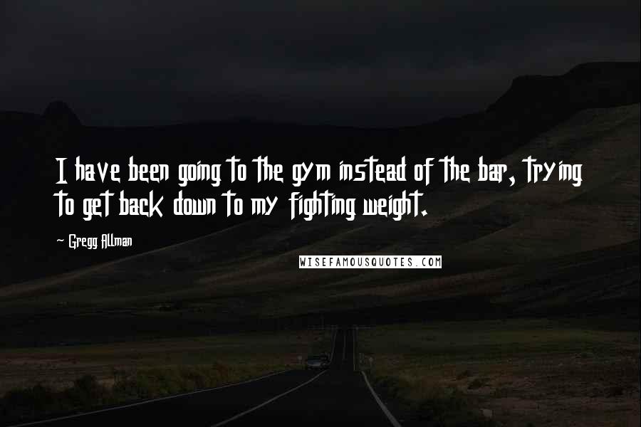 Gregg Allman Quotes: I have been going to the gym instead of the bar, trying to get back down to my fighting weight.
