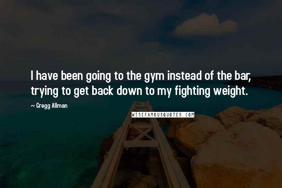 Gregg Allman Quotes: I have been going to the gym instead of the bar, trying to get back down to my fighting weight.