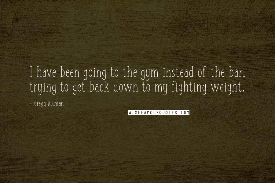 Gregg Allman Quotes: I have been going to the gym instead of the bar, trying to get back down to my fighting weight.