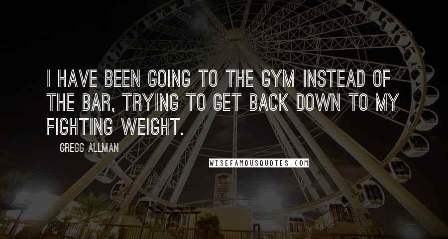 Gregg Allman Quotes: I have been going to the gym instead of the bar, trying to get back down to my fighting weight.