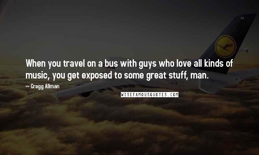 Gregg Allman Quotes: When you travel on a bus with guys who love all kinds of music, you get exposed to some great stuff, man.