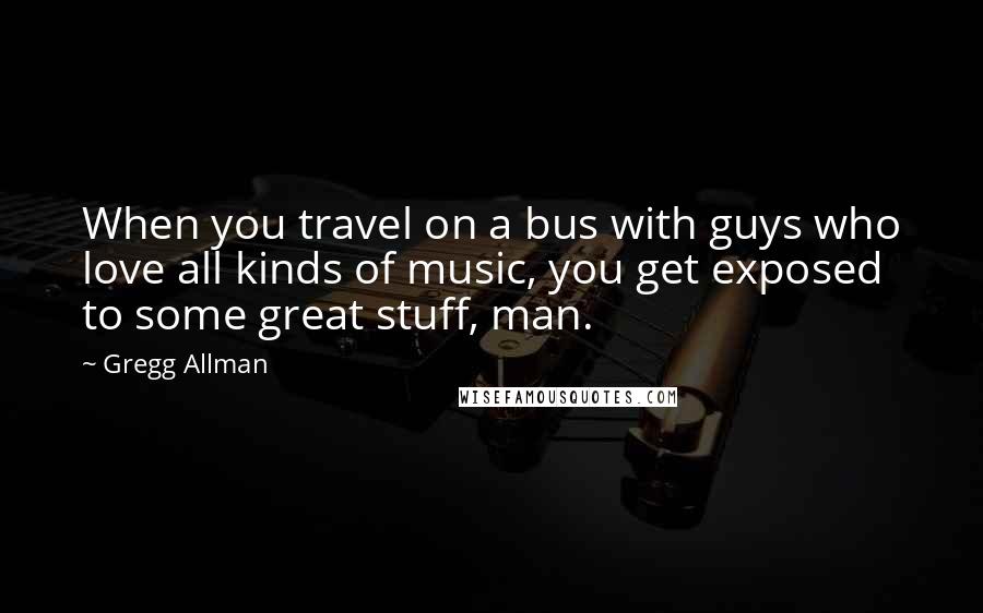 Gregg Allman Quotes: When you travel on a bus with guys who love all kinds of music, you get exposed to some great stuff, man.