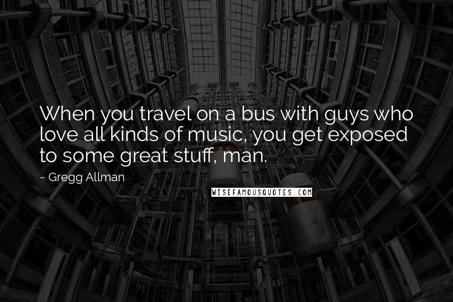 Gregg Allman Quotes: When you travel on a bus with guys who love all kinds of music, you get exposed to some great stuff, man.