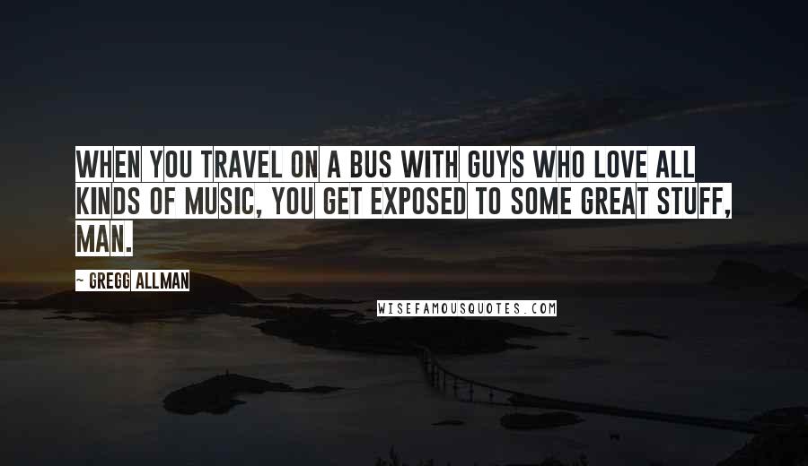 Gregg Allman Quotes: When you travel on a bus with guys who love all kinds of music, you get exposed to some great stuff, man.