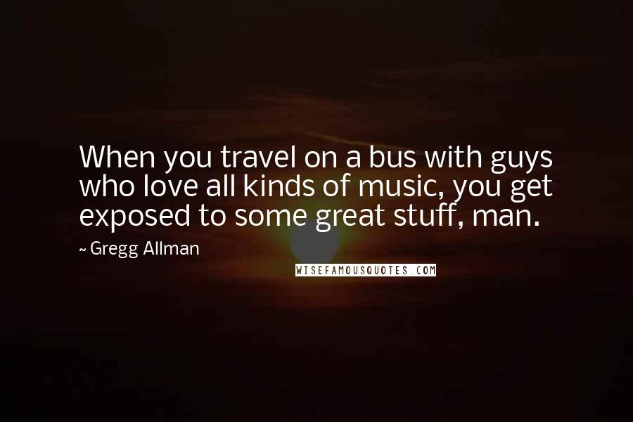 Gregg Allman Quotes: When you travel on a bus with guys who love all kinds of music, you get exposed to some great stuff, man.