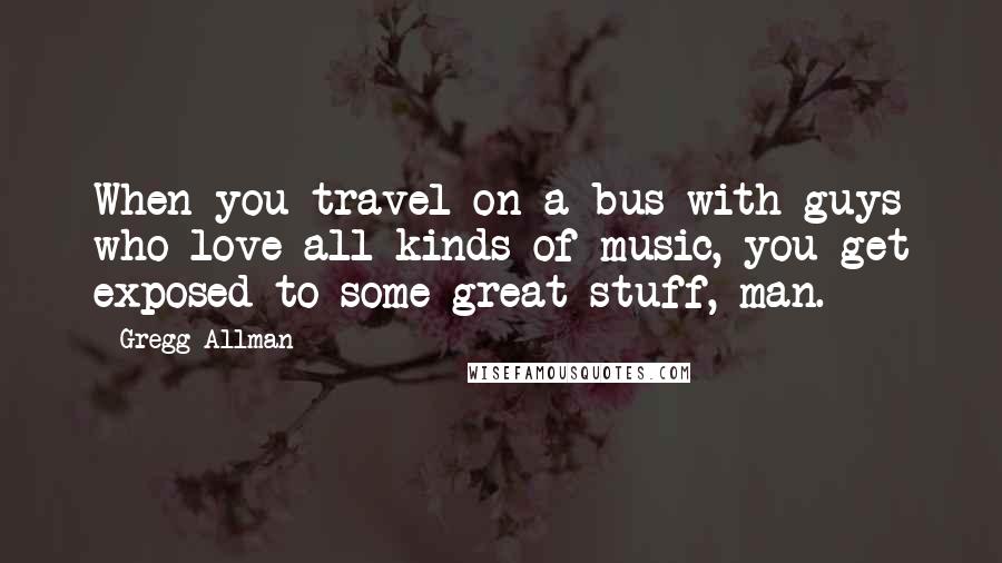 Gregg Allman Quotes: When you travel on a bus with guys who love all kinds of music, you get exposed to some great stuff, man.