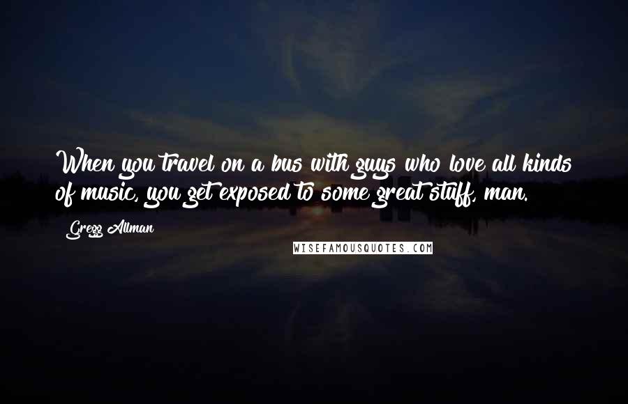 Gregg Allman Quotes: When you travel on a bus with guys who love all kinds of music, you get exposed to some great stuff, man.