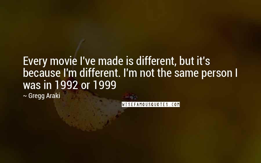 Gregg Araki Quotes: Every movie I've made is different, but it's because I'm different. I'm not the same person I was in 1992 or 1999