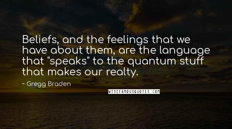 Gregg Braden Quotes: Beliefs, and the feelings that we have about them, are the language that "speaks" to the quantum stuff that makes our realty.