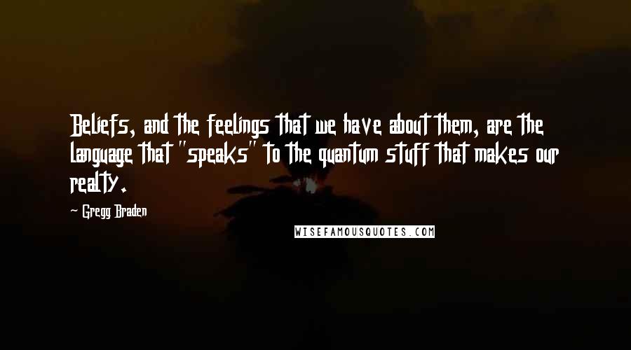 Gregg Braden Quotes: Beliefs, and the feelings that we have about them, are the language that "speaks" to the quantum stuff that makes our realty.