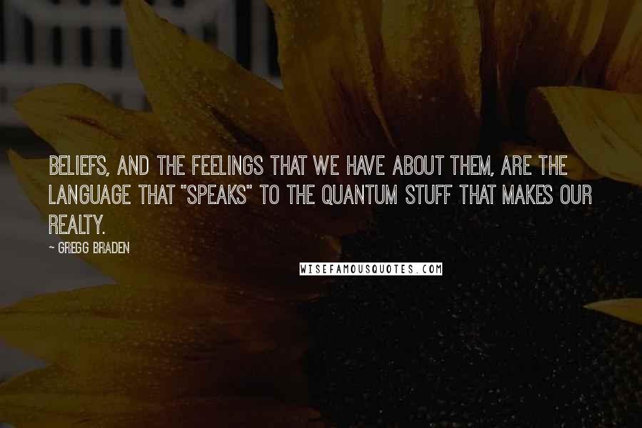 Gregg Braden Quotes: Beliefs, and the feelings that we have about them, are the language that "speaks" to the quantum stuff that makes our realty.