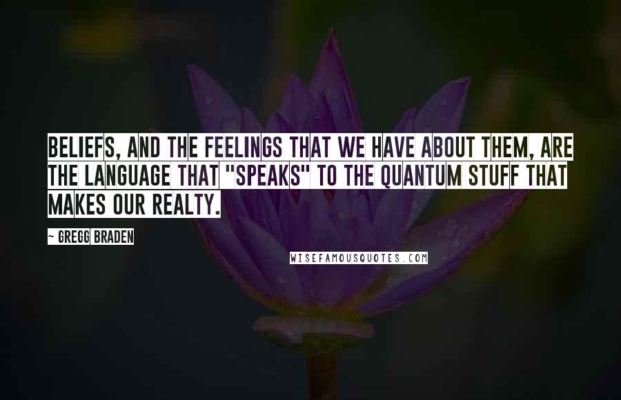 Gregg Braden Quotes: Beliefs, and the feelings that we have about them, are the language that "speaks" to the quantum stuff that makes our realty.