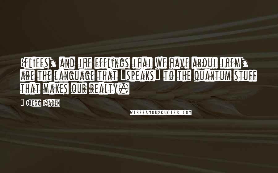 Gregg Braden Quotes: Beliefs, and the feelings that we have about them, are the language that "speaks" to the quantum stuff that makes our realty.