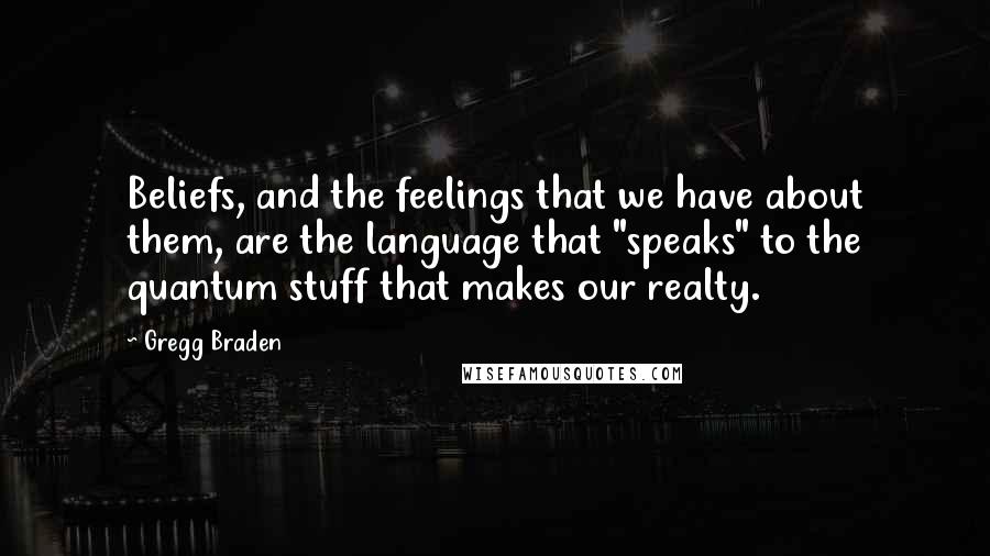 Gregg Braden Quotes: Beliefs, and the feelings that we have about them, are the language that "speaks" to the quantum stuff that makes our realty.